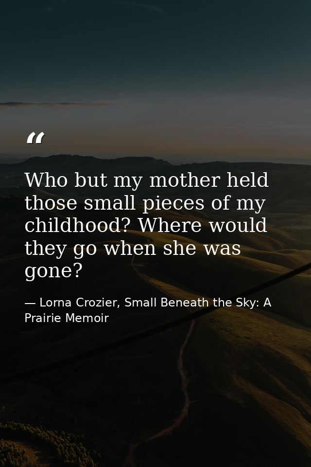 Who but my mother held those small pieces of my childhood? Where would they go when she was gone? — Lorna Crozier, Small Beneath the Sky: A Prairie Memoir