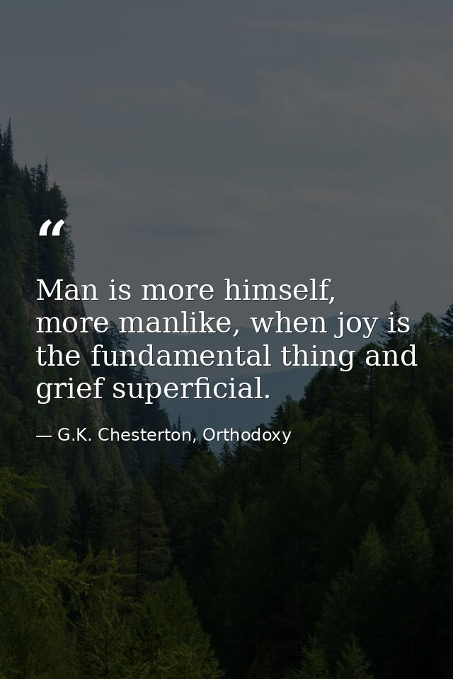 Man is more himself, more manlike, when joy is the fundamental thing and grief superficial. — G.K. Chesterton, Orthodoxy