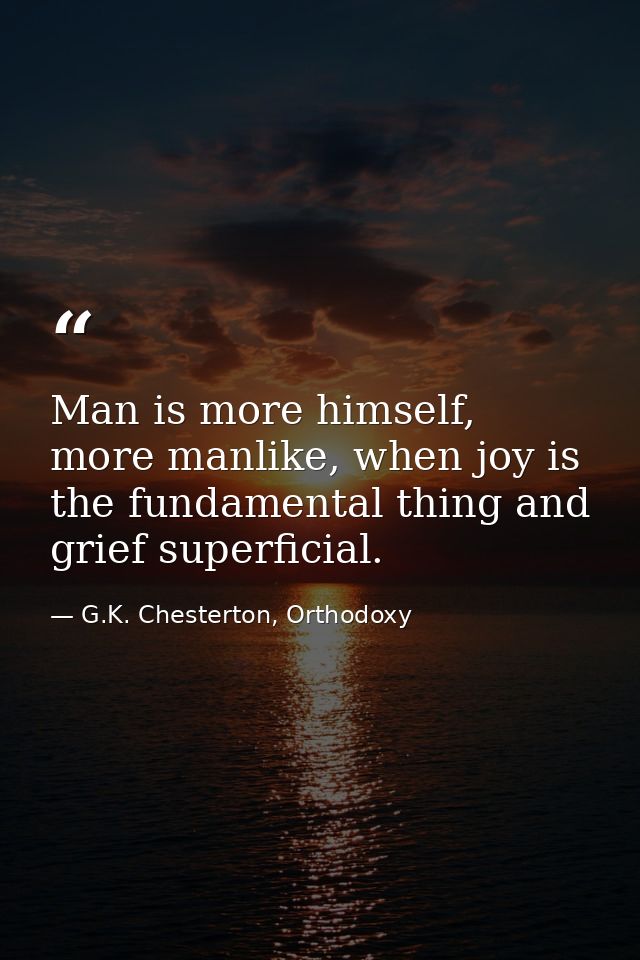 Man is more himself, more manlike, when joy is the fundamental thing and grief superficial. — G.K. Chesterton, Orthodoxy