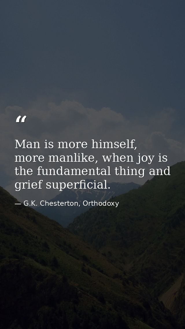 Man is more himself, more manlike, when joy is the fundamental thing and grief superficial. — G.K. Chesterton, Orthodoxy