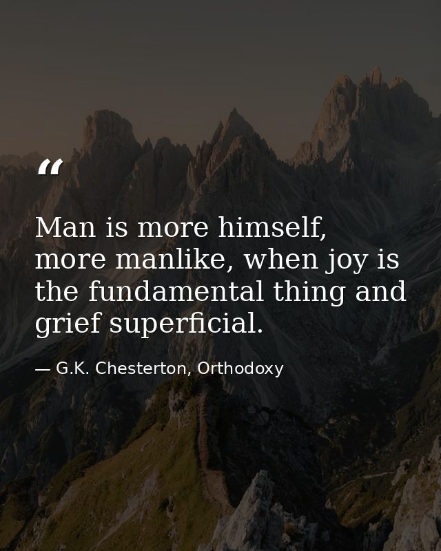 Man is more himself, more manlike, when joy is the fundamental thing and grief superficial. — G.K. Chesterton, Orthodoxy