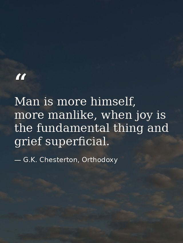 Man is more himself, more manlike, when joy is the fundamental thing and grief superficial. — G.K. Chesterton, Orthodoxy