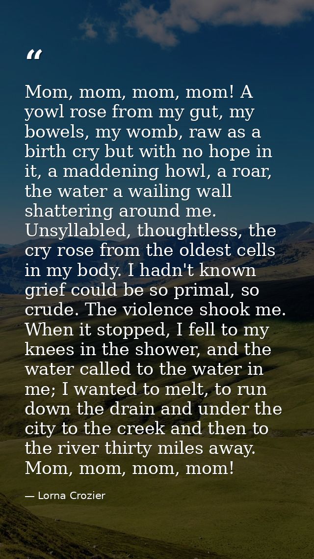 Mom, mom, mom, mom! A yowl rose from my gut, my bowels, my womb, raw as a birth cry but with no hope in it, a maddening  — Lorna Crozier