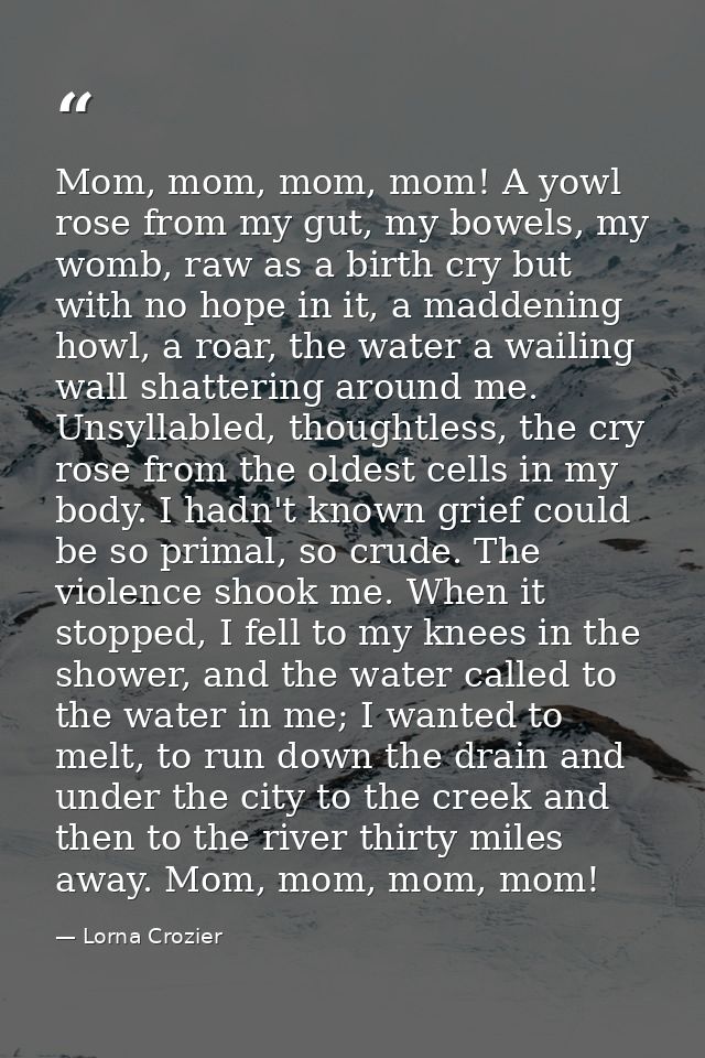 Mom, mom, mom, mom! A yowl rose from my gut, my bowels, my womb, raw as a birth cry but with no hope in it, a maddening  — Lorna Crozier