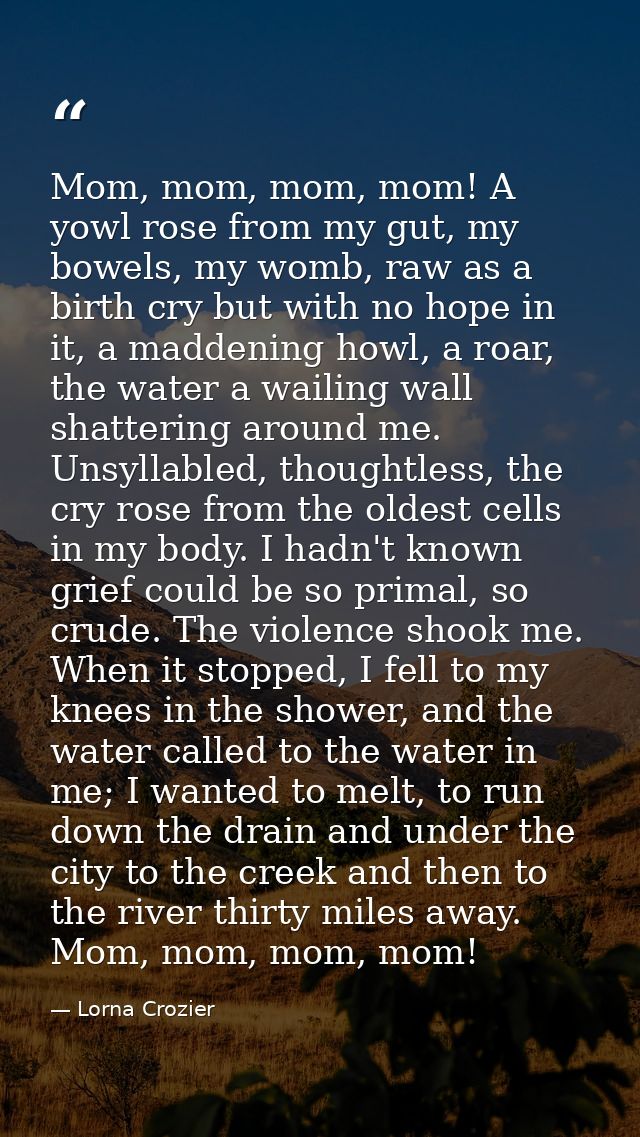 Mom, mom, mom, mom! A yowl rose from my gut, my bowels, my womb, raw as a birth cry but with no hope in it, a maddening  — Lorna Crozier
