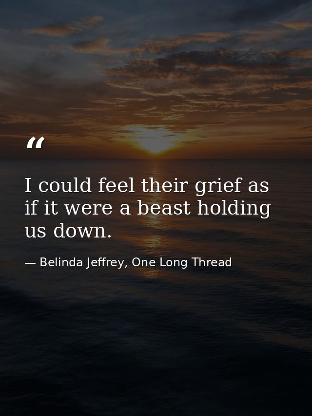 I could feel their grief as if it were a beast holding us down. — Belinda Jeffrey, One Long Thread
