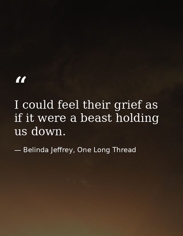 I could feel their grief as if it were a beast holding us down. — Belinda Jeffrey, One Long Thread