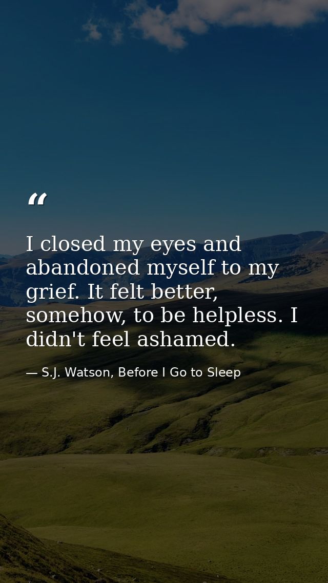 I closed my eyes and abandoned myself to my grief. It felt better, somehow, to be helpless. I didn't feel ashamed. — S.J. Watson, Before I Go to Sleep