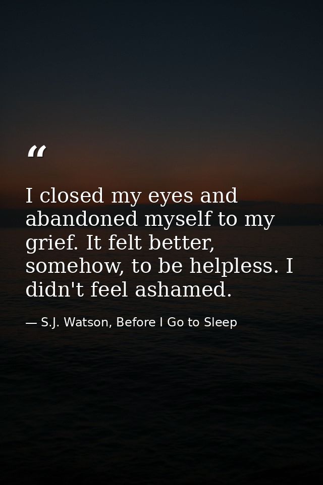 I closed my eyes and abandoned myself to my grief. It felt better, somehow, to be helpless. I didn't feel ashamed. — S.J. Watson, Before I Go to Sleep