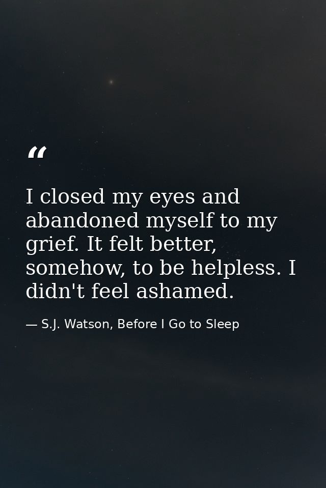 I closed my eyes and abandoned myself to my grief. It felt better, somehow, to be helpless. I didn't feel ashamed. — S.J. Watson, Before I Go to Sleep