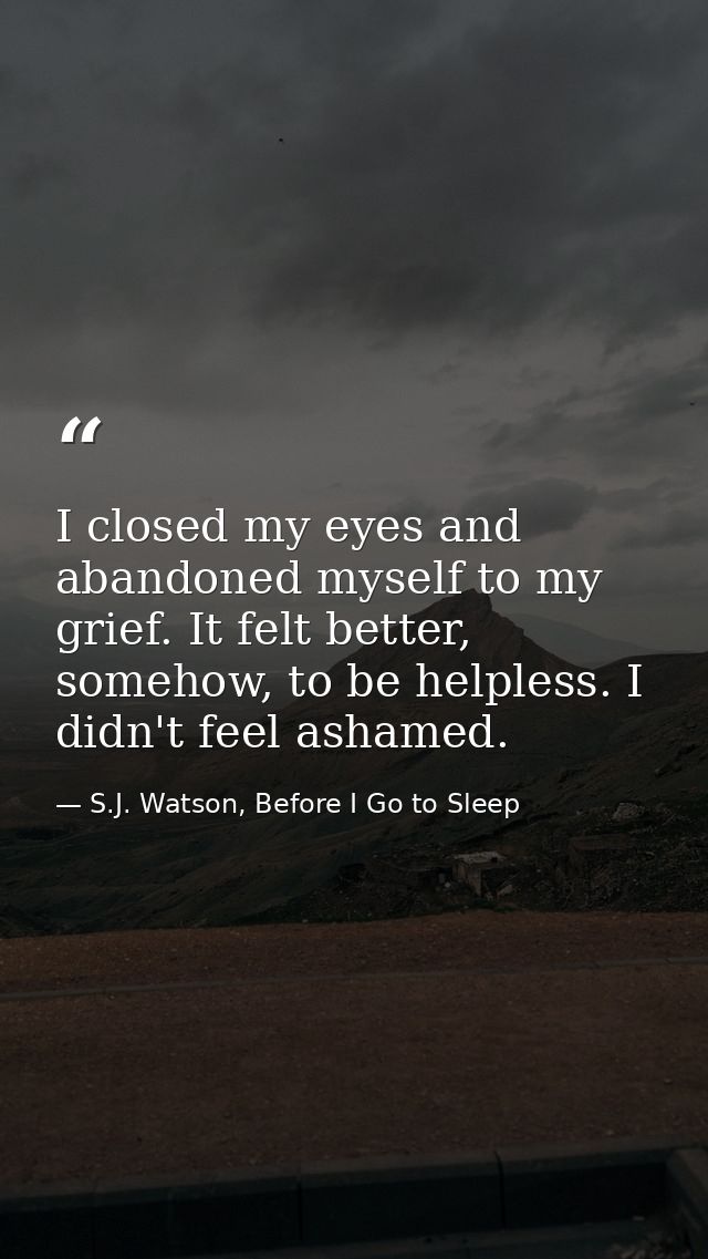I closed my eyes and abandoned myself to my grief. It felt better, somehow, to be helpless. I didn't feel ashamed. — S.J. Watson, Before I Go to Sleep
