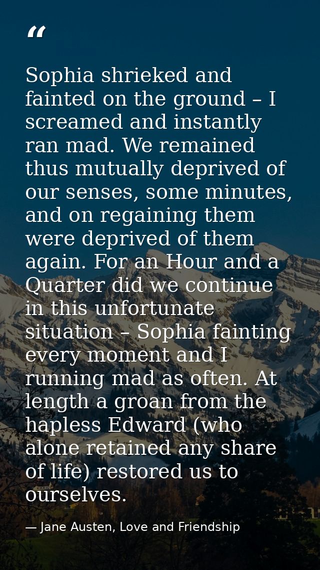 Sophia shrieked and fainted on the ground – I screamed and instantly ran mad. We remained thus mutually deprived of our  — Jane Austen, Love and Friendship
