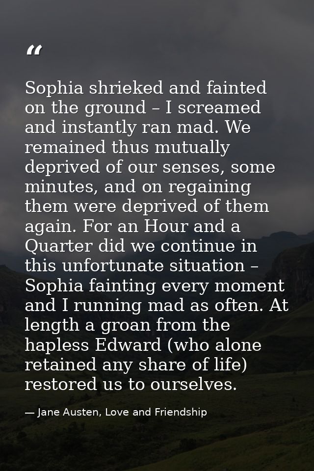 Sophia shrieked and fainted on the ground – I screamed and instantly ran mad. We remained thus mutually deprived of our  — Jane Austen, Love and Friendship