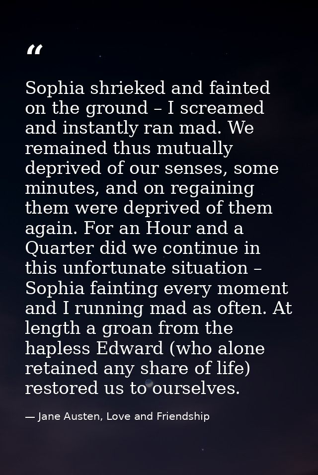 Sophia shrieked and fainted on the ground – I screamed and instantly ran mad. We remained thus mutually deprived of our  — Jane Austen, Love and Friendship