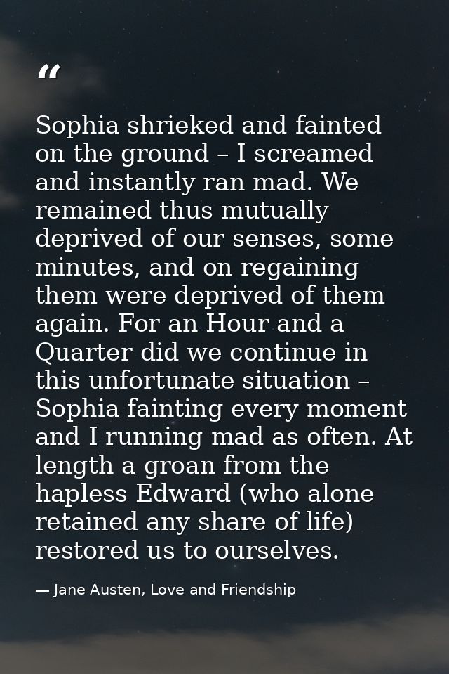 Sophia shrieked and fainted on the ground – I screamed and instantly ran mad. We remained thus mutually deprived of our  — Jane Austen, Love and Friendship