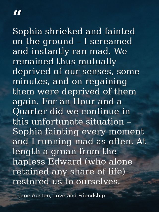 Sophia shrieked and fainted on the ground – I screamed and instantly ran mad. We remained thus mutually deprived of our  — Jane Austen, Love and Friendship
