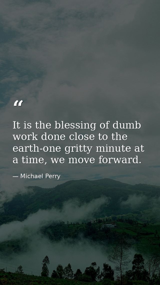 It is the blessing of dumb work done close to the earth-one gritty minute at a time, we move forward. — Michael Perry