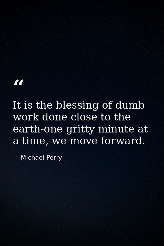 It is the blessing of dumb work done close to the earth-one gritty minute at a time, we move forward. — Michael Perry