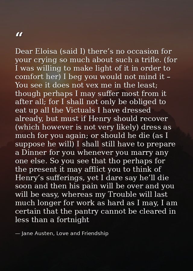 Dear Eloisa (said I) there’s no occasion for your crying so much about such a trifle. (for I was willing to make light o — Jane Austen, Love and Friendship