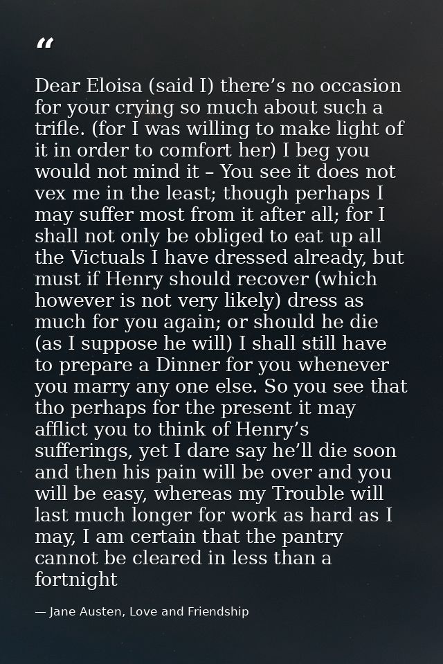 Dear Eloisa (said I) there’s no occasion for your crying so much about such a trifle. (for I was willing to make light o — Jane Austen, Love and Friendship