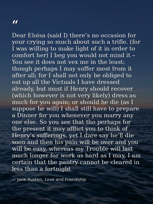Dear Eloisa (said I) there’s no occasion for your crying so much about such a trifle. (for I was willing to make light o — Jane Austen, Love and Friendship