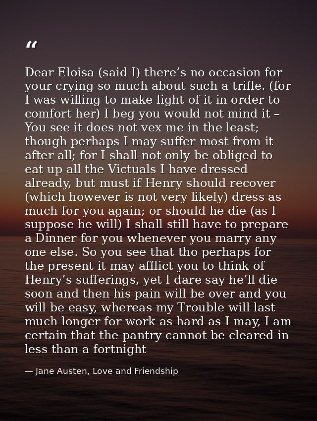 Dear Eloisa (said I) there’s no occasion for your crying so much about such a trifle. (for I was willing to make light o — Jane Austen, Love and Friendship