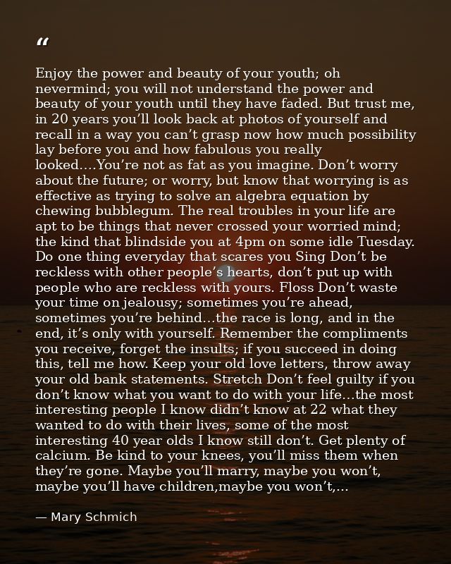 Enjoy the power and beauty of your youth; oh nevermind; you will not understand the power and beauty of your youth until — Mary Schmich