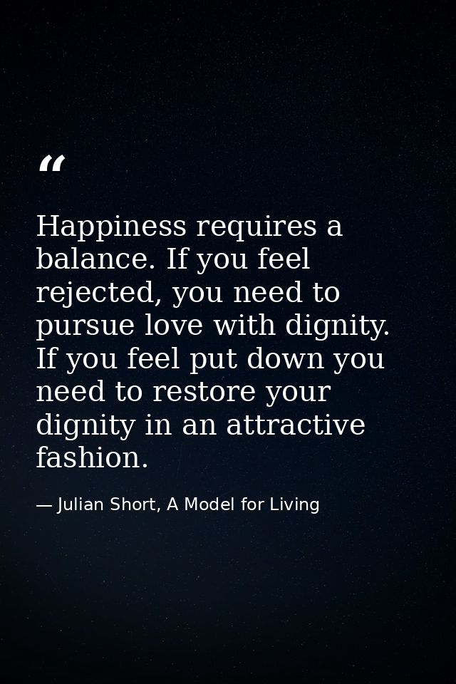 Happiness requires a balance. If you feel rejected, you need to pursue love with dignity. If you feel put down you need  — Julian Short, A Model for Living