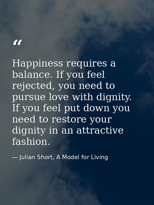 Happiness requires a balance. If you feel rejected, you need to pursue love with dignity. If you feel put down you need  — Julian Short, A Model for Living