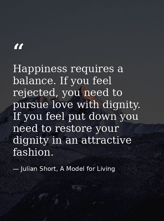 Happiness requires a balance. If you feel rejected, you need to pursue love with dignity. If you feel put down you need  — Julian Short, A Model for Living