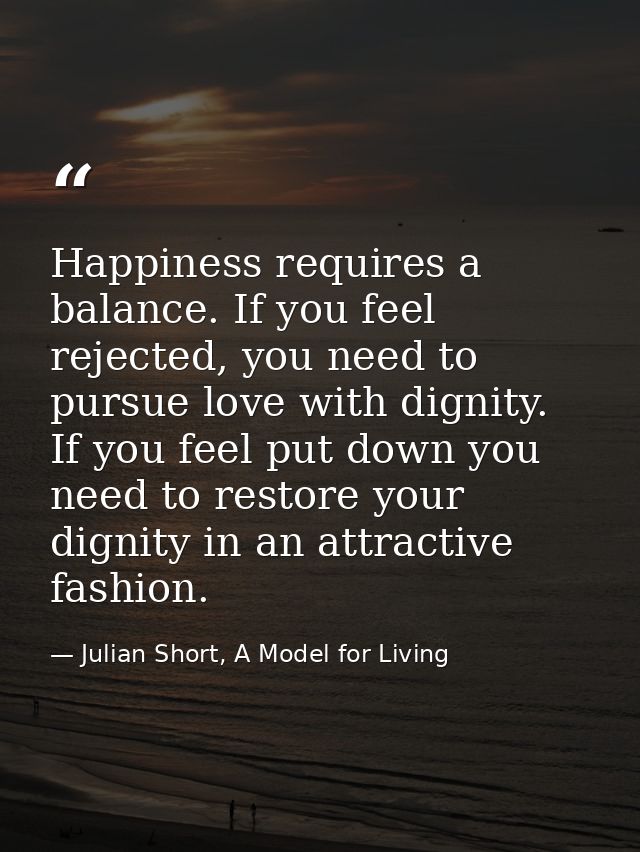 Happiness requires a balance. If you feel rejected, you need to pursue love with dignity. If you feel put down you need  — Julian Short, A Model for Living