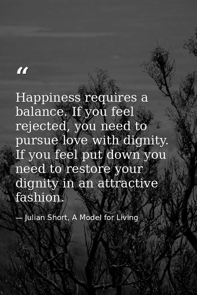 Happiness requires a balance. If you feel rejected, you need to pursue love with dignity. If you feel put down you need  — Julian Short, A Model for Living