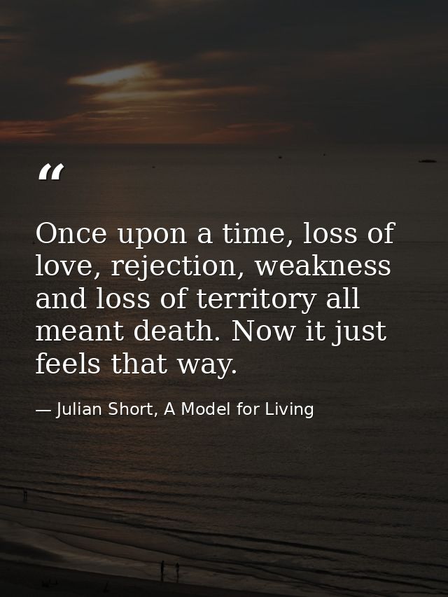 Once upon a time, loss of love, rejection, weakness and loss of territory all meant death. Now it just feels that way. — Julian Short, A Model for Living