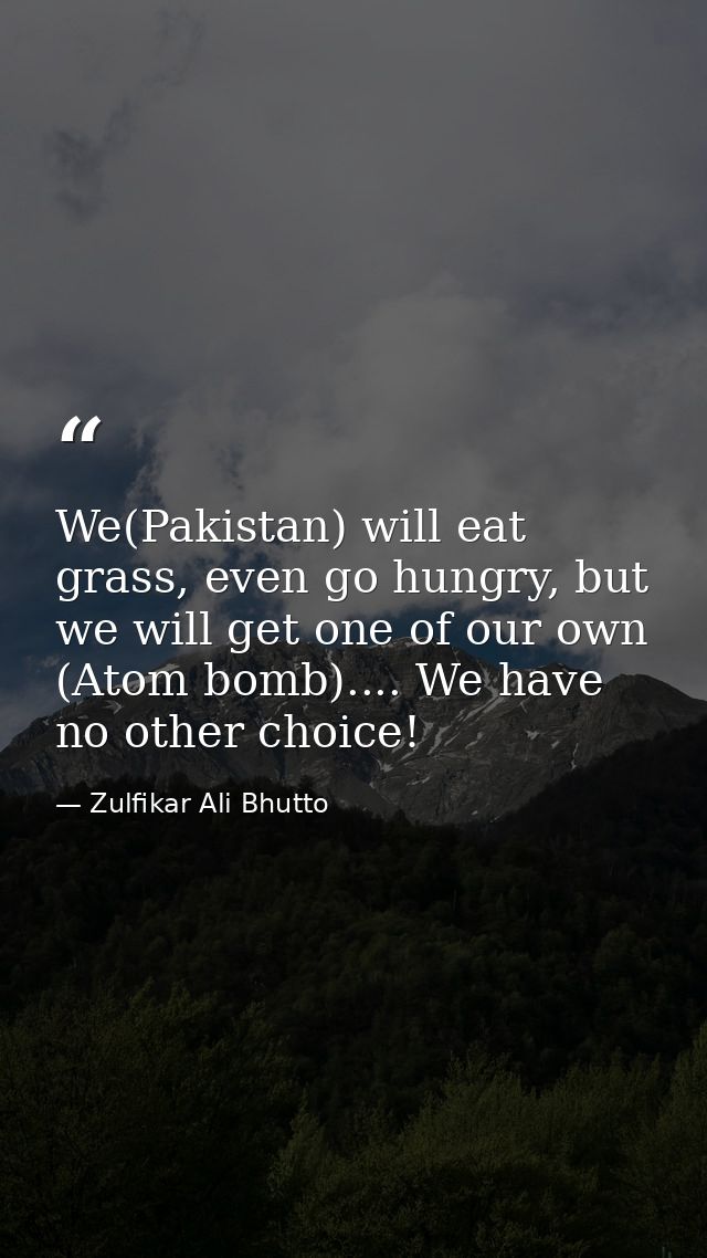 We(Pakistan) will eat grass, even go hungry, but we will get one of our own (Atom bomb).... We have no other choice! — Zulfikar Ali Bhutto