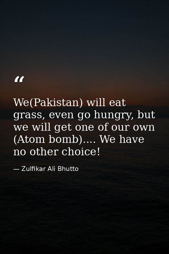 We(Pakistan) will eat grass, even go hungry, but we will get one of our own (Atom bomb).... We have no other choice! — Zulfikar Ali Bhutto