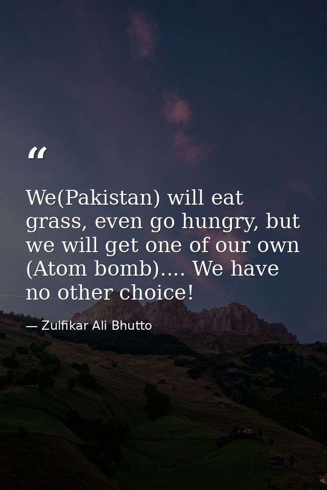 We(Pakistan) will eat grass, even go hungry, but we will get one of our own (Atom bomb).... We have no other choice! — Zulfikar Ali Bhutto