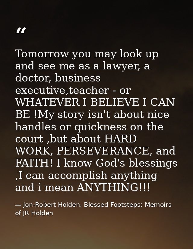 Tomorrow you may look up and see me as a lawyer, a doctor, business executive,teacher - or WHATEVER I BELIEVE I CAN BE ! — Jon-Robert Holden, Blessed Footsteps: Memoirs of JR Holden