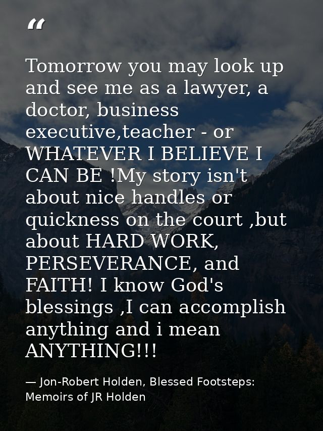 Tomorrow you may look up and see me as a lawyer, a doctor, business executive,teacher - or WHATEVER I BELIEVE I CAN BE ! — Jon-Robert Holden, Blessed Footsteps: Memoirs of JR Holden