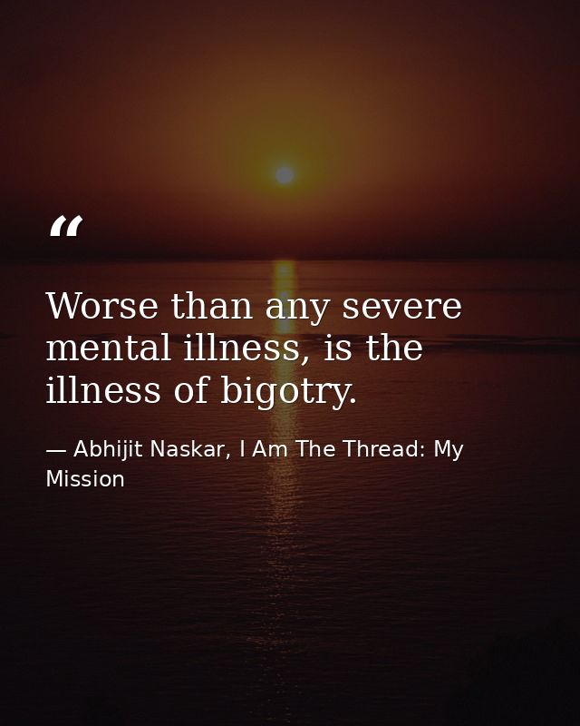 Worse than any severe mental illness, is the illness of bigotry. — Abhijit Naskar, I Am The Thread: My Mission