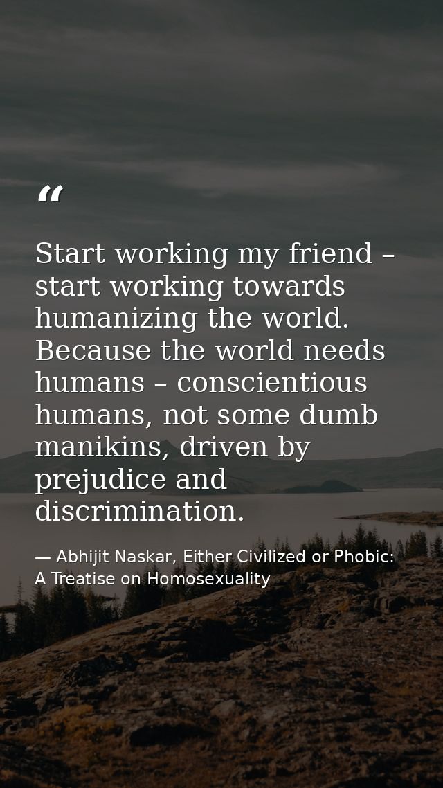 Start working my friend – start working towards humanizing the world. Because the world needs humans – conscientious hum — Abhijit Naskar, Either Civilized or Phobic: A Treatise on Homosexuality