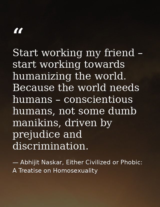 Start working my friend – start working towards humanizing the world. Because the world needs humans – conscientious hum — Abhijit Naskar, Either Civilized or Phobic: A Treatise on Homosexuality