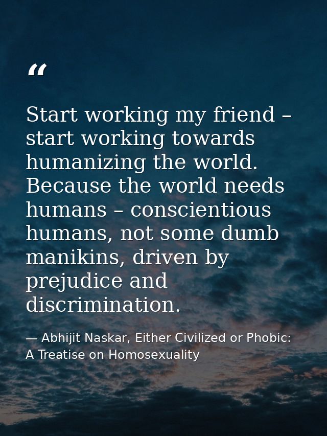Start working my friend – start working towards humanizing the world. Because the world needs humans – conscientious hum — Abhijit Naskar, Either Civilized or Phobic: A Treatise on Homosexuality