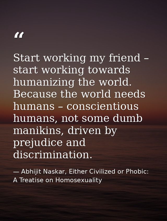 Start working my friend – start working towards humanizing the world. Because the world needs humans – conscientious hum — Abhijit Naskar, Either Civilized or Phobic: A Treatise on Homosexuality