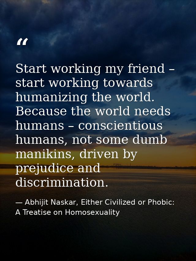 Start working my friend – start working towards humanizing the world. Because the world needs humans – conscientious hum — Abhijit Naskar, Either Civilized or Phobic: A Treatise on Homosexuality