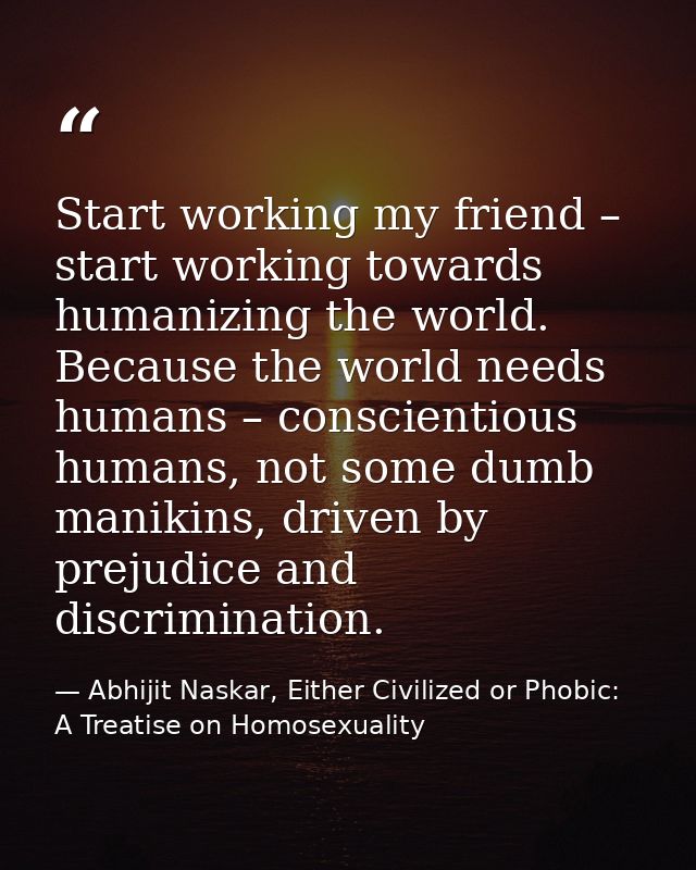 Start working my friend – start working towards humanizing the world. Because the world needs humans – conscientious hum — Abhijit Naskar, Either Civilized or Phobic: A Treatise on Homosexuality