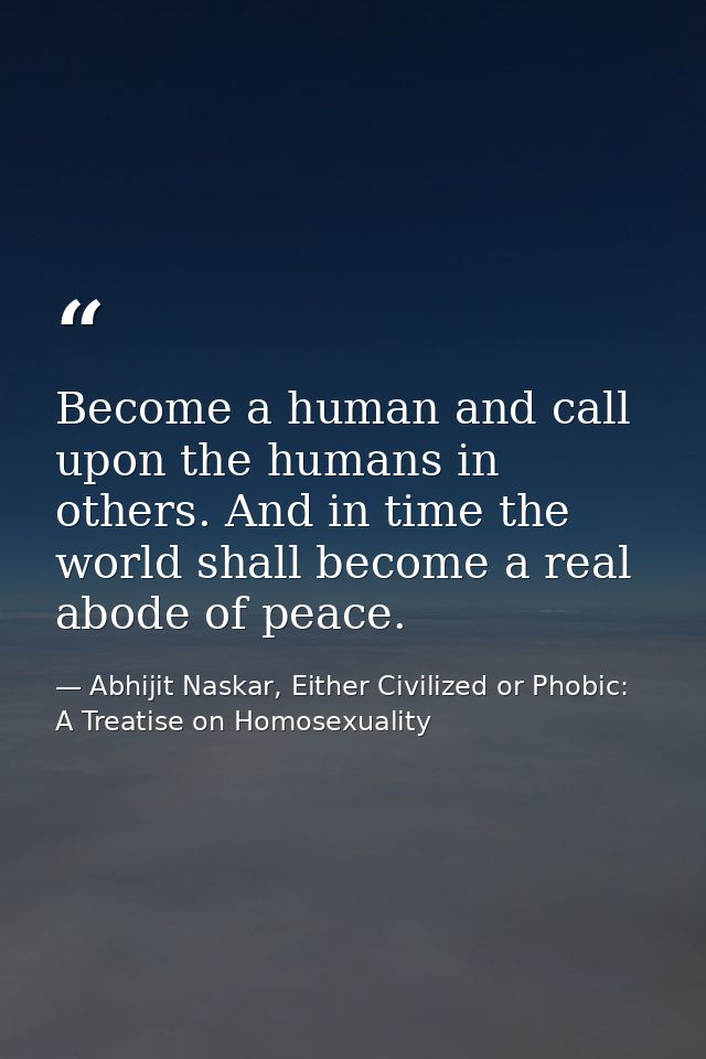 Become a human and call upon the humans in others. And in time the world shall become a real abode of peace. — Abhijit Naskar, Either Civilized or Phobic: A Treatise on Homosexuality