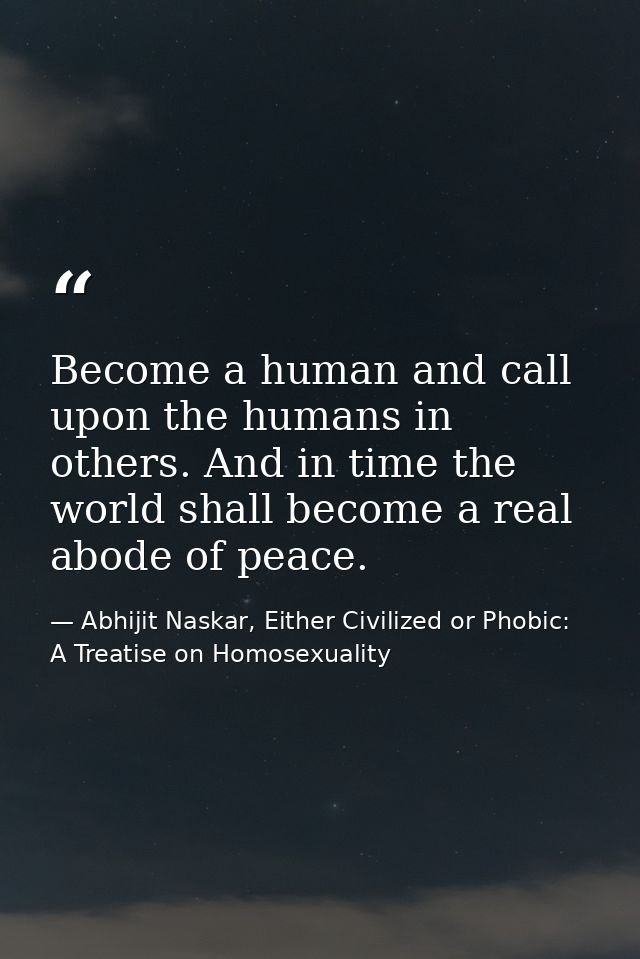 Become a human and call upon the humans in others. And in time the world shall become a real abode of peace. — Abhijit Naskar, Either Civilized or Phobic: A Treatise on Homosexuality