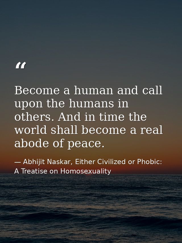 Become a human and call upon the humans in others. And in time the world shall become a real abode of peace. — Abhijit Naskar, Either Civilized or Phobic: A Treatise on Homosexuality