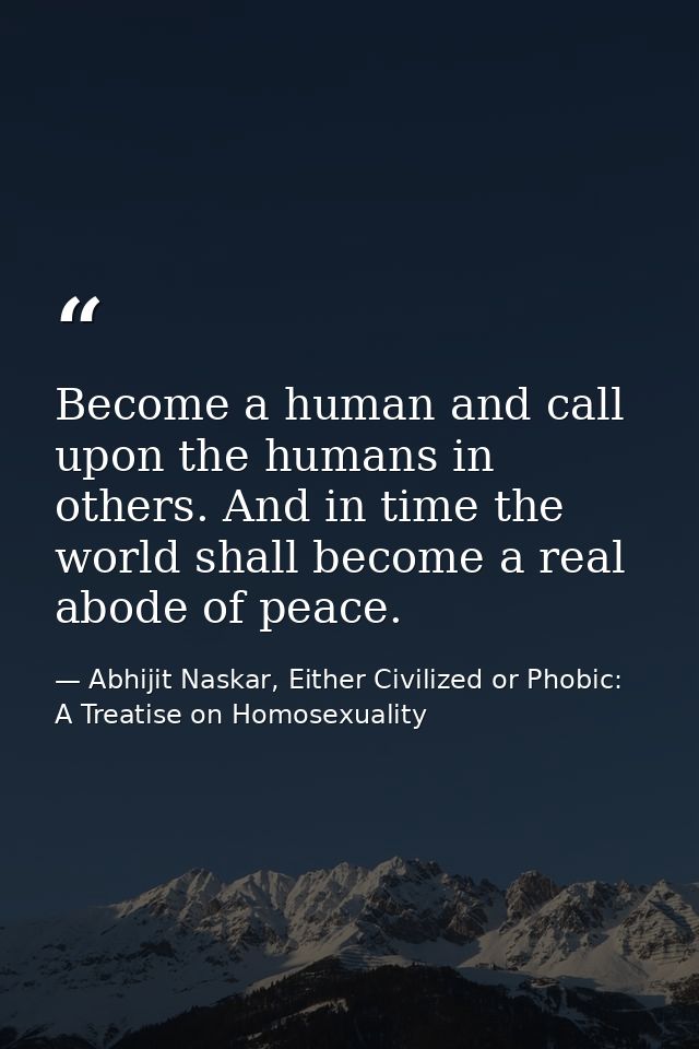 Become a human and call upon the humans in others. And in time the world shall become a real abode of peace. — Abhijit Naskar, Either Civilized or Phobic: A Treatise on Homosexuality