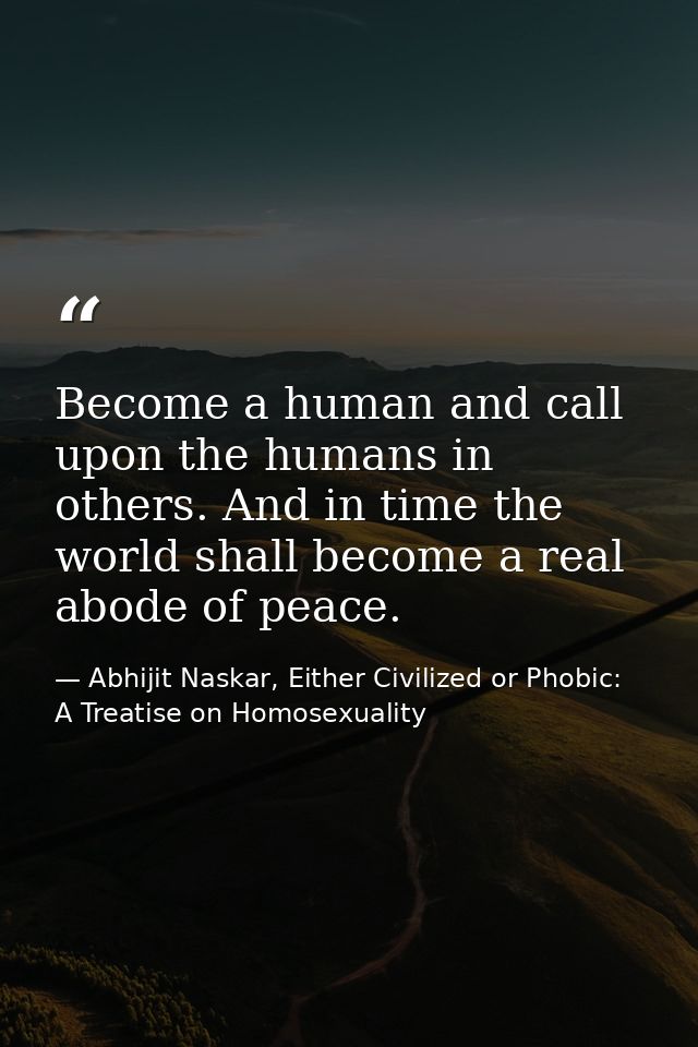 Become a human and call upon the humans in others. And in time the world shall become a real abode of peace. — Abhijit Naskar, Either Civilized or Phobic: A Treatise on Homosexuality
